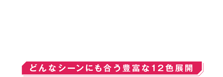 12COLOR　VARIATIONS　どんなシーンにも合う豊富な12色展開